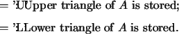\begin{optionarg}
\item[{$ =$\ 'U'}]: Upper triangle of $A$\ is stored;
\item[{$ =$\ 'L'}]: Lower triangle of $A$\ is stored.
\end{optionarg}